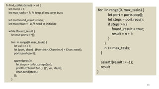 39
fn find_collatz(k: int) -> int {
let mut n = 1;
let max_tasks = 7; // keep all my cores busy
let mut found_result = false;
let mut result = -1; // need to initialize
while !found_result {
let mut ports = ~[];
for i in range(0, max_tasks) {
let val = n + i;
let (port, chan) : (Port<int>, Chan<int>) = Chan::new();
ports.push(port);
spawn(proc() {
let steps = collatz_steps(val);
println!("Result for {}: {}", val, steps);
chan.send(steps);
});
}
for i in range(0, max_tasks) {
let port = ports.pop();
let steps = port.recv();
if steps > k {
found_result = true;
result = n + i;
}
}
n += max_tasks;
}
assert!(result != -1);
result
}
 