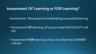 Assessment OF Learning or FOR Learning?
Assessment: the process of establishing successful learning
• Assessment OF learning: (Focus on what the FACULTY will
do)
• Assessment FOR learning: (Focus on what the LEARNER
will do)
 