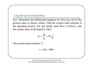 Liquid-Level Systems:
Ex1: Determine the differential equation for flow (qo) out of the
process tank as shown earlier. Find the system time constant if
the operating head is 5m, the steady state flow is 0.2m3/s, and
the surface area of the liquid is 10m2.
The system time constant ‘τ’
  ARh  500s
0
Process Instrumentation and Control (ICE 401)
Dr. S.Meenatchisundaram, MIT, Manipal,Aug – Nov 2015
h
q m2
R 
2h
 50
s
 