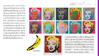 Andy Warhol มีความสนใจเรื4 อง
วัฒนธรรมบริโภคนิยมในช่วงเวลาที4เขา
ยังมีชีวิตอยู่ นั4นก็คือช่วงยุค 50–60s ซึ4ง
เป็นช่วงเวลาที4อเมริกาเดินหน้าเข้าสู่
สังคมบริโภคนิยมอย่างเต็มกําลัง คน
อเมริกันไม่ได้บริโภคแค่อาหารหรือ
สินค้า แต่ยังบริโภคภาพลักษณ์หรือ
อิมเมจด้วย โดยการเสพจากรายการ
โทรทัศน์หรือโฆษณาเป็นหลัก ในช่วง
เวลาที4โทรทัศน์กลายเป็นสิ4งของจําเป็น
ที4ทุกบ้านต้องมี ในมุมมองของ Warhol
ภาพลักษณ์ของสินค้าหรือดาราที4เห็นใน
สื4อเปรียบเสมือนพระเจ้าแห่งการบริโภค
นิยมที4สิงสถิตอยู่ในสื4อไปตลอดกาล ภาพของมอนโรที4ค่อย ๆ เปลี4ยนจากสีสันฉูดฉาดใน
ฝั4งซ้าย มาสู่ภาพขาวดําในฝั4งขวา จึงสะท้อนให้เห็น
ถึงกระบวนการของสื4อในการทําให้ดาราที4แม้จะ
เสียชีวิตไปแล้ว แต่ยังคงมีชีวิตอยู่ในความทรงจําของ
คนไปตลอดกาล ราวกับว่าดารามีชีวิตอมตะ ไม่ต่าง
จากพระเจ้า - Christie's Andy Warhol (1928-
1987), Marilyn Monroe (Marilyn) | 1960s
 