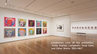 Installation view of the exhibition,
"Andy Warhol: Campbell's Soup Cans
and Other Works, 1953-1967"
 