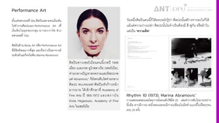 Performance Art
ตั3งแต่ทศวรรษที' 50s,ศิลปินหลายคนเริ'มหัน
ไปทํางานศิลปะแนว Performance Art (ที'
เริ'มต้นในยุคของกลุ่ม อาวอง-การ์ด ช่วง
ทศวรรษที' 10s)
ศิลปินด้าน Body Art หรือ Performance Art
ที'มีอิทธิพลมากที'สุด และถือว่าเป็นอาจารย์
ระดับตัวแม่ก็คงไม่พ้น Marina Abramovic’
ศิลปินชาวเซอร์เบียนคนนีiเกดปี 1946
เมือง เบลเกรด ยูโกสลาเวีย (เซอร์เบีย),
ท่ามกลางปัญหาสงครามและอิสระภพ
แต่ Abramovic’ ก็ยังคงเติบโตท่ามกลาง
ศิลปะ พบเจอเหล่าศิลปินหัวก้าวหน้า
มากมาย ได้เข้าศึกษาที4 Academy of
Fine Arts ปี 965-1972 และสถาบัน
Krsta Hegedusic, Academy of Fine
Arts ในเซอร์เบีย
วันหนึ4งศิลปินคนนีiก็ได้ตระหนักรู้ว่า ศิลปะนัiนสร้างจากอะไรก็ได้
แม้แต่ความว่างเปล่า ศิลปะนัiนไม่จําเป็นต้องมี สี พู่กัน หรือผ้าใบ
แต่เป็น “ความคิด”
Rhythm 10 (1973), Marina Abramovic’
การแสดงผลของเธอโดยการนั'งลงแล้วใช้มีด 20 เล่มทําการสับไปมาระหว่าง
นิ3วมือ หากมีการบาดนิ3วของเธอจะมีการเปลี'ยนใบมีดทําแบบนี3ไปเรื'อยๆจน
ครบ 20 ครั3ง
 