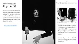 ความหมายของงาน
Rhythm 10
Abramovic’ ได้บันทึกการสับแทงมีดทั3ง 20
เล่มไว้ในการแสดงสดพอเธอแทงมีดครบ
20เล่มเธอจะนําเสียงของการแทงทั3ง 20
เล่มนั3นมาเล่นซํ3าแล้วเลียนแบบการแทง
แบบเดิมรอบแรกให้ตรงจังหวะเดิมให้มาก
ที'สุดเพื'อที'จะทดสอบขีดจํากัดของร่างกาย
ตัวเองว่าได้มากแค่ไหน
ซึ'งในที'สุดก็ได้คําตอบว่า ทุกอย่างไม่เกี'ยวกับ
ร่างกาย แต่มันเกี'ยวกับจิตใจที'ทําให้เธอก้าว
ผ่านขีดจํากัดต่างๆไปได้ สําหรับ Abramovic’
เป็นการตระหนักรู้ว่าขอบเขตของคําว่าเป็นไป
ไม่ได้นั3นอยู่ที'จิตใจ และถ้าแข็งแกร่งพอก็จะ
เป็นไปได้
หลังจากงาน Rhythm 10 แนวคิดนั3นได้
กลายเป็นแบบแผนปฏิบัติของเธอในงานต่อๆ
ไปอีกมากมาย
https://vimeo.com/124559917
 