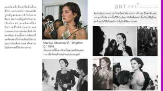 แนวคิดหนึ4งที4เธอเชื4อคือเรื4อง
พิธีกรรมทางศาสนา (Ritual)เชิง
บูชายัญสอดแทรกเข้าไปในงาน
ศิลปะ โดยการเผชิญหน้ากับความ
เจ็บปวด ความเหน็ดเหนื4อย
กิจกรรมที4ใกล้ความตาย และ
บาดแผล ผ่านการทดสอบขีดจํากัด
ของตัวเอง ผ่านเนืiอหางานศิลปะที4
เธอจัดแสดง ซึ4งมักสะท้อนถึงความ
รุนแรง ประเด็นทางเพศ หรือความ
ไม่มั4นคงของชีวิต (ความตาย)
Marina Abramović, “Rhythm
0,” 1974
เป็นผลงานที4อืiอฉาวอีกครัiงของเธอที4จัดแสดง
งาน เพื4อวัดพฤติกรรมด้านลบของมนุษย์
ดอกกุหลาบ ขนนก กรรไกร มีดผ่าตัด ปากกา แส้ และ ปืนพกที4บรรจุ
กระสุนหนึ4งนัด จากนัiนก็ใช้ประโยค “ฉันคือสิ4งของ” เชืiอเชิญให้ผู้เยี4ยม
ชมทําอะไรก็ได้กับเธอใน 6 ชั4วโมงที4จัดการแสดง
 