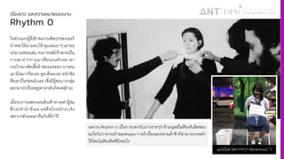 เรื่องราว และความหมายของงาน
Rhythm 0
ในช่วงแรกผู้ที4เข้าชมงานศิลปะของเธอก็
นําดอกไม้มามอบให้ จูบเธอเบาๆ เอาขน
นกมาแหย่เอเล่น จนภายหลังก็กลายเป็น
การเอาปากกามมาเขียนบนตัวเธอ เอา
กรรไกรมาตัดเสืiอผ้าของเธอออก บางคน
เอามีดมากรีดเธอ ดูดเลือดเธอ หนักข้อ
คือเอาปืนจ่อขมับเธอ (ซึ4งมีผู้ชมบางกลุ่ม
ออกมาปกป้องอยู่เพาะกลัวเกิดเหตุร้าย)
เมื4อจบการแสดงเธอเดินเข้าหาเหล่าผู้ชม
ที4กระทํายํ4ายีเธอ ผลคือวิ4งหนักระเจิง
เพราะกลัวเธอเอาคืนกับที4ทําไว้
ผลงาน Rhythm 0 เป็นการบอกกับเรากรายๆว่าถ้ามนุษย์ไม่ต้องรับผิดชอบ
อะไรกับการกระทําของตนเอง การทําเรื4องเลวทรามตํ4าช้าก็สามารถกรพทํา
ได้โดยไม่ต้องคิดพินิจอะไร
แรงบันดาลจากจาก Abramovic’ ?
 