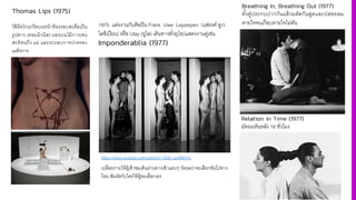 Thomas Lips (1975)
ใช้มีดโกนกรีดบนหน้าท้องรอบสะดือเป็น
รูปดาว (คอมมิวนิส) นอนบนไม้กางเขน
สะท้อนถึง แม่ และระบอบการปกครอง
เผด็จการ
1975 แต่งงานกับศิลปิน Frank Uwe Laysiepen (แฟรงค์ อูเว
ไลซีเปียน) หรือ Ulay (อูไล) เดินทางทั4วยุโรปแสดงงานคู่เช่น
Imponderablia (1977)
https://www.youtube.com/watch?v=AQH_psNMvnU
เปลือยกายให้ผู้เข้าชมเดินผ่านทางเข้าแคบๆ วัดผลว่าจะเลือกหันไปทาง
ไหน สัมผัสกับใครให้ผู้ชมเลือกเอง
Breathing In, Breathing Out (1977)
ทัiงคู่ประกบปากกันแล้วผลัดกันสูดและปล่อยลม
หายใจจนเกือบหายใจไม่ทัน
Relation in Time (1977)
มัดผมหันหลัง 16 ชั4วโมง
 