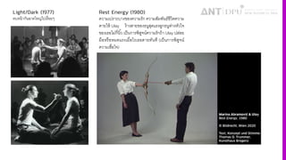 Light/Dark (1977)
ตบหน้ากันฉาดใหญ่ไปเรืFอยๆ
Rest Energy (1980)
ความเปราะบางของความรัก ความสัมพันธ์ชีวิตความ
ตายให้ Ulay ง้างสายของธนูสุดแรงลูกธนูห่างหัวใจ
ของเธอไม่กี4นิiว เป็นการพิสูจน์ความรักถ้า Ulay ปล่อย
มือหรือหมดแรงเมื4อไรเธอตายทันที (เป็นการพิสูจน์
ความเชื4อใจ)
 