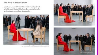 The Artist is Present (2010)
แสดง Performance สดจัดที' MoMA ให้คนมานั'งจ้องตาเธอเงียบๆห้านาที
ละในนั3นมี Ulay ทําให้เธอร้องไห้เป็นที'ฮือฮา, ซึ'งภายหลังก็ฟ้องร้องกันเรื'อง
ละเมิดแนวคิดผลงานร่วมกันที'เธอมาจัดแสดงคนเดียว
Ulay มาปรากฏตัวในงาน
หมายเหตุ: เคยมีการจัดที' Bangkok Art Biennale 2018
 