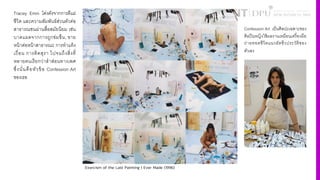 Tracey Emin โด่งดังจากการตีแผ่
ชีวิต และความสัมพันธ์ส่วนตัวต่อ
สาธารณชนผ่านสื4อสมัยนิยม เช่น
บาดแผลจากการถูกข่มขืน, ขาย
หน้าต่อหน้าสาธารณะ การทําแท้ง
เถื4อน การติดสุรา ไปจนถึงสิ4งที4
หลายคนเรียกว่าสําส่อนทางเพศ
ซึ4งนั4นคือหัวข้อ Confession Art
ของเธอ
Confession Art เป็นศิลปะเฉพาะของ
ศิลปินหญิงใช้ผลงานเหมือนเครื'องมือ
ถ่ายทอดชีวิตแนวอัตชีวประวัติของ
ตัวเอง
Exorcism of the Last Painting I Ever Made (1996)
 