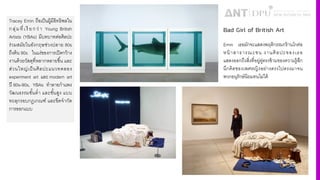 Tracey Emin ถือเป็นผู้มีอิทธิพลใน
กลุ่มที4เรี ยกว่า Young British
Artists (YBAs) มีบทบาทต่อศิลปะ
ร่วมสมัยในอังกฤษช่วงปลาย 80s
ถึงต้น 90s ในแง่ของการเปิดกว้าง
งานด้วยวัสดุที4หลากหลายขึiน และ
ส่วนใหญ่เป็นศิลปะแนวทดลอง
experiment art และ modern art
ปี 80s-90s, YBAs ทําลายกําแพง
วัฒนธรรมชัiนตํ4า และชัiนสูง แบบ
ทะลุกรอบกฏเกณฑ์ และขีดจํากัด
การออกแบบ
Bad Girl of British Art
Emin เธอมักจะแสดงพฤติกรรมกร้านโกต่อ
หน้าสาธารณะชน งานศิลปะของเธอ
แสดงออกถึงสิ4งที4อยู่คู่ตรงข้ามของความรู้สึก
นึกคิดของเพศหญิงอย่างตรงไปตรงมาจน
พวกอนุรักษ์นิยมทนไม่ได้
 