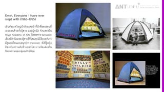 Emin, Everyone i have ever
slept with (1963-1995)
เต็นท์ขนาดใหญ่ปักด้วยเศษผ้าที4ปักชื4อของคนที4
เธอนอนด้วยทัiงผู้ชาย และผู้หญิง จัดแสดงใน
Royal Academy of Arts นิทรรศการ Sensation
เสียดสีค่านิยมของผู้ชายที4ชื4นชมคุยโม้โอ้อวดกันว่า
มีคู่นอนกี4คนแบบสนุกปาก (Feminist) ทัiงที4ผู้หญิง
ต้องเก็บความลับห้ามบอกใคร,งานจัดแสดงใน
นิทรรศกาลของกลุ่มอนรักษ์นิยม
 