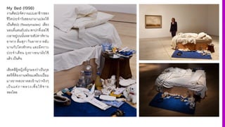 My Bed (1998)
งานศิลปะจัดวางแบบเอาข้าวของ
ชีวิตประจําวันของเรามาแปลงให้
เป็นศิลปะ (Readymades) เตียง
นอนที4แสนยับย่น สกปกที4เธอใช้
เวลาอยู่บนนัiนหลายสัปดาห์ทาน
อาหาร ดื4มสุรา กินอาหาร หลับ
นานกับใครสักคน และมีคราบ
ประจําเดือน ถุงยางอนามัยใช้
แล้ว เป็นต้น
เสียดสีผู้หญิงที4ถูกมองว่าเป็นกุล
สตรีที4ต้องงานพร้อมเพรียงเปี4ยม
มารยาทสะอาดสะอ้านว่าจริงๆ
เป็ นแค่ภาพลวงเพื4อให้ ชาย
หลงไหล
 