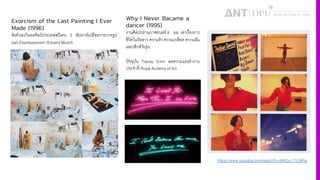 Exorcism of the Last Painting I Ever
Made (1996)
ขังตัวเองในหอศิลป์ ประเทศสวีเดน 3 สัปดาห์เปลือยกายวาดรูป
แนว Expressionism (Edvard Munch
https://www.youtube.com/watch?v=MhCa_71LWhg
Why I Never Bacame a
dancer (1995)
งานศิลปะผ่านภาพยนตร์ 8 มม. เล่าเรื'องราว
ชีวิตในวัยสาว ความรัก ความเกลียด ความฝัน
และเซ็กส์วัยรุ่น
ปัจจุบัน Tracey Emin ลดความแรงทํางาน
ประจําที' Royal Acdemy of Art
 