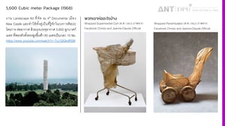 5,600 Cubic meter Package (1968)
งาน Landscape Art ที4จัด ณ 4th Documenta เมือง
New Castle และทําให้ทัiงคู่เป็นที4รู้จักในวงการศิลปะ
โดยการ ห่ออากาศ ด้วยถุงบรรจุอากาศ 5,600 ลูกบาศก์
เมตร ที4พองตัวตัiงตรงสูงขึiนฟ้า 85 เมตรเป็นเวลา 10 ชม.
https://www.youtube.com/watch?v=Tcj1QQkdRSM
พวกเขาห่ออะไรบ้าง
Wrapped Supermarket Cart (ค.ศ.š›œ•) ภาพจาก
Facebook Christo and Jeanne-Claude Official
Wrapped Perambulator (ค.ศ.š›œ ) ภาพจาก
Facebook Christo and Jeanne-Claude Official
 