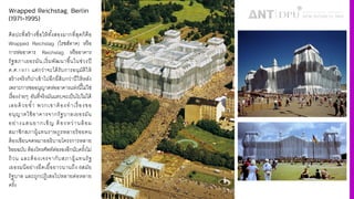 Wrapped Reichstag, Berlin
(1971-1995)
ศิลปะที4สร้างชื4อให้ทัiงสองมากที4สุดก็คือ
Wrapped Reichstag (ไรชส์ทาค) หรือ
การห่ออาคาร Reichstag หรืออาคาร
รัฐสภาเยอรมัน,เริ4มพัฒนาขึiนในช่วงปี
ค.ศ.ˆ‰µˆ แต่กว่าจะได้รับการอนุมัติให้
สร้างจริงก็ปาเข้าไปอีกยี4สิบกว่าปีให้หลัง
เพราะการขออนุญาตห่ออาคารแห่งนีiไม่ใช่
เรื4องง่ายๆ อันที4จริงมันแทบจะเป็นไปไม่ได้
เลยด้วยซํiา พวกเขาต้องทําเรื4องขอ
อนุญาตใช้อาคารจากรัฐบาลเยอรมัน
อย่างแสนยากเข็ญ ต้องหว่านล้อม
สมาชิกสภาผู้แทนราษฎรหลายร้อยคน
ต้องเขียนจดหมายอธิบายโครงการหลาย
ร้อยฉบับ ต้องโทรศัพท์ต่อรองอีกนับครัiงไม่
ถ้วน และต้องเจรจากับสภาผู้แทนรัฐ
เยอรมนีอย่างยืดเยืiอยาวนานถึง 6สมัย
รัฐบาล และถูกปฏิเสธไปหลายต่อหลาย
ครัiง
 