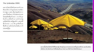 The Umbrellas (1991)
ผลงานในช่วงปีหลังๆพวกเขาทํางาน
ศิลปะจัดวางในรูปร่มขนาดมหึมา
ความสูง A เมตร เส้นผ่าศูนย์กลาง F
เมตร ขึGนพร้อมๆ กันในสองประเทศ
โดยร่มสีเหลืองจํานวน K,MAN คัน ถูก
ติดตัGงบนพืGนทีQกลางแจ้ งในรัฐ
แคลิฟอร์เนีย สหรัฐอเมริกา และร่มสี
ฟ้าจํานวน K,UVN คัน ถูกติดตัGงบน
พืGนทีQกลางแจ้งในจังหวัดอิบารากิ
ประเทศญีQปุ่น
ผลงานนีHสะท้อนให้เห็นถึงวิถีชีวิตของผู้อาศัยอยู่ในหุบเขาของสองประเทศทีFอยู่คนละซีกโลก และเป็นเหมือน
เพิงชัFวคราวสําหรับพักผ่อน ซีFงเชืHอเชิญให้คนผ่านไปผ่านมาได้เข้าไปอาศัยพักพิงในร่มเงา
 
