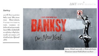 Banksy
แบงก์ซี4 คือนามแฝงของ
ศิลปิน Grafiti ใต้ดิน (Street
Artist) ที4มีผลงานโดดเด่น
จํานวนมากจากผลงาน
Grafiti, Installation Art
อันมีเอกลักษณ์และทรงพลัง
โดยเขาได้ชื4อว่าเป็นศิลปินที4มี
ความลึกลับมากที4สุดในโลก
คนหนึ4ง เพราะตลอด Š‹ ปี
ยังไม่มีใครในโลก ที4รู้ตัวตนที4
แท้จริง
Banksy ได้เริ4มสร้างผลงานเมื4อ Š³ ปีที4แล้วจนถึงปัจจุบัน
ชีวิตและผลงานของเขาจึงเต็มไปด้วยความน่าค้นหา
 