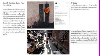 สารคดี: Banksy Does New
York 2014
ศิลปะเป็นสิ'งที'สามารถสื'อสารกับมนุษย์ได้
ทุกรูปแบบด้วยเหตุผลที'หลากหลายของ
ศิลปินที'ได้ถ่ายทอดออกมาจากชื3นงานนั3น
Banksy Does New York สารคดีเรื'องนี3เป็น
สิ'งที'ตอกยํ3าเหตุผลข้างต้นได้ดี ความคิดทาง
ศิลปะ และงานศิลปีการพัฒนาต่อเนื'องมา
เทียบเท่ากับอารยธรรมของมนุษย์ เป็นสิ'ง
สะท้ อนถึงอารมณ์ ความคิด และ
จินตนาการ บอกเล่าเสียงที'อยู่ก้นบึ3งของ
จิตใจของผู้สร้างสรรค์ให้ออกมาในชิ3นงาน
ศิลป ผ่านศัพท์เชิงนามธรรมที'เรียกว่า
“สุนทรีย์”
Tribeca
การไว้อาลัยแก่เหตุการณ์ ›/šš ที'สามารถหยิบ
ดอกไม้ และภาพกราฟิกธรรมดามาแทรกลงไปเล่า
เรื'องได้อย่างชัดเจนแบบ Minimalism
เอกลักษณ์โดดเด่นในผลงานของเขาคือการ
สอ ด แ ท รก ประ เ ด็น ท า ง สัง ค มก า รเ มื อ ง
วิพากษ์วิจารณ์สงคราม ความปลิ3นปล้อนกลับกลอก
และโลภโมโทสันของสังคมทุนนิยม ด้วยการใช้ตัว
ละครอย่าง หนู, ลิง, ตํารวจ ทหาร ไปจนถึงเด็ก สตรี
และคนชรา
 