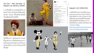 All City – Mac Donalds &
Napalm by Banksy (2004)
การเหยียดล้อ ระบบทุนนิยมที4ระบาด
ครอบงํา โดยการจ้างคนมานั4งเช็ดรองเท้า
ของ Mc Donald ที4ใบหน้าของโรนัลนัiน
กลับเหมือนเทพเจ้าองค์หนึ4ง
อีกทัiงให้ Fact ว่า หุ่นจําลอง Mc Donald
นัiนถูกสร้างมากเป็นอันดับสองรองจาก
หุ่นจําลองของพระเยซู บ่งบอกถึงระบบ
ทุนนิยมที4เข้ามาครอบงําสังคมเป็นที4
เรียบร้อย
Napalm Girl (2004-05)
ภาพซิลก์สกรีนบนกระดาษ ดูเหมือน Ronald
McDonald และ Mickey Mouse กําลังลักพา
ตัวเด็กเปลือยกายบางคน ภายในความน่ากลัว
นั3นคือใบหน้าของเธอและสิ'งที'ทําให้แย่ลงคือ
เมื'อคุณเรียนรู้บริบทของหญิงสาวจากภาพ
ต้นฉบับคือสงคราม ทุนนิยม บริโภคนิยมน่ากลัว
กว่าสงคราม?, ข้อมูล:
https://jamaispasdutoutrien.wordpress.com
/2012/10/15/napalm-2004-5-banksy/
 