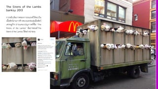 The Sirens of the Lambs
banksy 2013
การหยิบล้อภาพของการรณรงค์ให้ละเว้น
เนื3อสัตว์ผ่านการจ้างขบวนรถขนหุ่นมือสัตว์
เศรษฐกิจ ผ่านแคมเปญภาพที'ชื'อ “The
Sirens of the Lambs” ล้อภาพยนต์ The
Silent of the Lambs ได้อย่างน่าฉงน
 