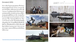 Dismaland (2015)
โครงการศิลปะในรูปสวนสนุกสุดสยอง ที4จิกกัดสวน
สนุกมหาชนสุดหรรษาอย่าง Disney Land อย่างเจ็บ
แสบ ที4ทําขึiนที4สถานที4พักผ่อนชายทะเลทิiงร้างชื4อ
Tropicana ในเวสตันซุปเปอร์แมร์ เมืองชายทะเล ใน
มณฑลซอเมอร์เซ็ท ประเทศอังกฤษ โดยแบงก์ซีสร้าง
สวนสนุกสุดหดหู่ที4มีสโลแกนว่าเป็น “สวนสนุกที4ตรง
ข้ามกับสวนสนุกครอบครัวและไม่เหมาะกับเด็กๆ
(อย่างแรง)” ขึiนมา ในสวนสนุกมีตัiงแต่ รปภ. กิริยา
วาจาก้าวร้าวหยาบกระด้าง สิ4งละอันพันละน้อยที4ไม่
เจริญหูเจริญตาอย่าง ม้าหมุนที4มีหุ่นนักเชือดสัตว์ ถือ
มีดด้ามยาวเปืiอนเลือดนั4งหน้าตาถมึงทึง หรือรถบัสที4
มีอุปกรณ์อันตรายและรุนแรงอย่าง โล่ปราบจราจล
และกระสุนยาง ปุ่มหนามที4ใช้กันคนจรจัดไม่ให้นอน
ในที4สาธารณะ1
1 https://themomentum.co/art-and-politic-graffiti-street-art-2-banksy/
 