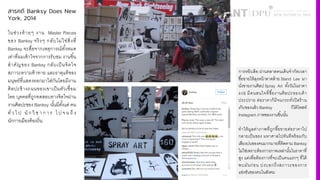 สารคดี Banksy Does New
York, 2014
ในช่วงท้ายๆ งาน Master Pieces
ของ Banksy จริงๆ กลับไม่ใช่สิ4งที4
Banksy จะสื4อจากเหตุการณ์ทัiงหมด
เท่าที4ผมเข้าใจจากการรับชม งานชิiน
สําคัญของ Banksy กลับเป็นจิตใจ
สภาวะความท้าทาย และธาตุแท้ของ
มนุษย์ที4แสดงออกมาใส่กันโดยมีงาน
ศิลปะข้างถนนของเขาเป็นตัวเชื4อม
โดย บุคคลที4ถูกทดสอบทางจิตใจผ่าน
งานศิลปะของ Banksy นัiนมีตัiงแต่ คน
ทั4ว ไ ป นั ก วิ ช า ก า ร ไ ป จ น ถึ ง
นักการเมืองท้องถิ4น
การหยิบล้อ ผ่านตลาดคนเดินจํากัดเวลา
ซื3อขายให้ลุงหน้าตาคล้าย Stand Lee มา
นั'งขายงานศิลป Spray Art ทั3งวันในราคา
œ§$ มีคนสนใจที'ซื3องานศิลปะของเค้า
ประปราย ต่อราคาก็มีจนกระทั'งปิดร้าน
เก็บของแล้ว Banksy ก็ได้โพสท์
Instagram ภาพของงานชิ3นนั3น
ทําให้มูลค่าภาพที'ถูกซื3อขายต่อราคาไป
กลายเป็นของ มหาศาลไปทันทีพร้อมกับ
เสียงบ่นของคนมากมายที'ติดตาม Banksy
ไม่ใช่เพราะต้องการภาพเหล่านั3นในราคาที'
สูง แต่เพื'อต้องการที'จะเป็นคนแรกๆ ที'ได้
พบมันก่อน บ่งบอกถึงสภาวะของการ
แข่งขันของคนในสังคม
 