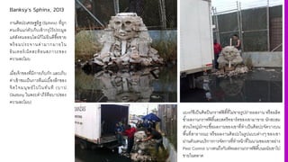 Banksy’s Sphinx, 2013
งานศิลปะเศรษฐอิฐ (Sphinx) ที4ถูก
คนเห็นแก่ตัวเก็บเข้ากรุไว้ประมูล
แต่สังคมออนไลน์ก็ไม่ยินดีซืiอขาย
พร้ อมประจานด่ามากมายใน
อินเทอร์เน็ตสะท้อนสภาวะของ
ความละโมบ
เมื4อเจ้าของที4มีการเก็บกัก และเก็บ
ค่าเข้าชมเป็นการตีแผ่เบืiองลึกของ
จิตใจมนุษย์ไปในทันที (บาป
Gluttony ในพระคําภีร์คือบาปของ
ความละโมบ)
แบงก์ซีเป็นศิลปินกราฟฟิตีiที4ไม่ขายรูปถ่ายผลงาน หรือผลิต
ซํiาผลงานกราฟฟิตีiและสตรีทอาร์ตของเขามาขาย นักสะสม
ส่วนใหญ่มักจะซืiอผลงานของเขาที4ทําเป็นศิลปะจัดวางบน
พืiนที4สาธารณะ หรือผลงานศิลปะในรูปแบบต่างๆ ของเขา
ผ่านตัวแทนบริการการจัดการที4ทําหน้าที4ในนามของเขาอย่าง
Pest Control บางคนถึงกับตัดผลงานกราฟฟิตีiบนผนังเขาไป
ขายในตลาด
 