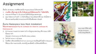 Assignment
เงื4อนไข: (30 คะแนน, เกณฑ์ตัดเกรดเป็น Progress Based ไม่ใช่เกรดปกติ)
o งานเดี-ยว หรืองานคู่ เท่านั8น ถ้าต้องสามคนให้ตัดคนออกไป 1 ไม่ต้องใส่ใจ
o ระยะเวลาทําทัiงหมด 15 วัน แบ่งเวลาไม่ได้ก็เป็นปัญหาของพวกคุณ
o คุณภาพของงาน ถ้าเร่งทํา 1-2 วันก็จะได้คุณภาพแบบนิตยสารที4ผ่านมา ดังนัiนจัดการ
เรื4องเวลาของตัวเองเสียว่าควรแบ่งเวลายังไงให้ไม่เสี4ยงต่อการโดนหัก
ชิ้นงาน Masterpiece (แบบ Mock Installation)
ใช้แนวทางออกแบบแนว Pop Art, Confession Art, Street Art, Landscape Art,
Performance Art
o ส่ง Proposal งานและรายงานของการทํางานในรูปแบบของ Blog หรือ Videos บันทึก
ขัiนตอนการทํา
(โดยเฉพาะ Performance Art ต้องเป็น Videos แน่นอน)
o ไม่จํากัด Technic การนําเสนอ
o โจทย์คือการตีประเด็นที4สนใจ ส่ง Form storming มาก่อนให้อนุมัติ โดยมีการ Research
ที4ชัดเจน เน้นการแตกประเด็น, ตระหนักรู้ และเสียดสี ภายใต้คอนเซ็ปต์ที4ยกมา
Mock Grafiti ให้ใช้ภาพจริง
แต่ Filter Photoshop
เท่านั3น ปรับมุมให้สมจริง
 