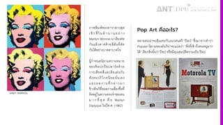 ภาพพิมพ์ของดาราสาวสุด
เซ็ก ซี4 ใน ตํ า น า น อ ย่าง
Marilyn Monroe มาเรียงต่อ
กันแล้วสาดด้วยสีสันที4ตัด
กันได้อย่างบาดตาบาดใจ
ผู้กําหนดนิยามความหมาย
ของศิลปะป็อปอาร์ตด้วย
การเสียดสีและล้อเล่นกับ
สังคมบริโภคนิยมนั4นเอง
และผลงานที4กล่าวมา
ข้างต้นก็คือผลงานเลื4องชื4อที4
ติดอยู่ในความทรงจําของคน
ม า ก ที4 สุ ด คื อ Marilyn
Diptyque ในปีค.ศ. (1962)
Pop Art คืออะไร?
หลายคนน่าจะคุ้นเคยกับแนวดนตรี ”ป๊ อป” ซึ4งมาจากคําว่า
Popular นิยามของมันก็น่าจะแปลว่า “สิ4งที4เข้าถึงคนหมู่มาก
ได้” เรียกสิ4งนัiนว่า ป๊อป หรือมีคุณสมบัติความเป็น ป๊อป
 