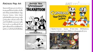 ศิลปะแบบ Pop Art
วัฒนธรรมป๊ อปถูกแตกประเด็นจาก
ช่วงของยุคที4ใช้เทคโนโลยีมาเป็นสื4อ
หลัก ทัiงวิทยุ โทรทัศน์ สิ4งพิมพ์ การ์ตูน
(Fleischer Studios, 1920s ก่อนจะ
ถูกชิงบัลลังค์ด้วย Walt Disney) ทุกสิ4ง
ถูกสังคมพิพากษ์ในช่วงหนึ4งว่าสื4อ
เหล่านีiเป็นสื4อที4ฉาบฉวยและอายุสัiน
ไม่น่าจะเข้ามาแทนสื4อหลักได้ แต่
สุดท้าย สื4อเหล่านีiกลายเป็นสื4อหลักใน
ยุคถัดๆ มาจนถึงปัจจุบันก็ยังมีอิทธิพล การ์ตูนของ Fleischer Studios ปี 1920-1930s มีอิทธิพลต่อเกม
Cuphead (เกมยิงผ่านด่านสุดยากที4ได้รับความนิยมสูงสุดช่วงปี 2019)
 