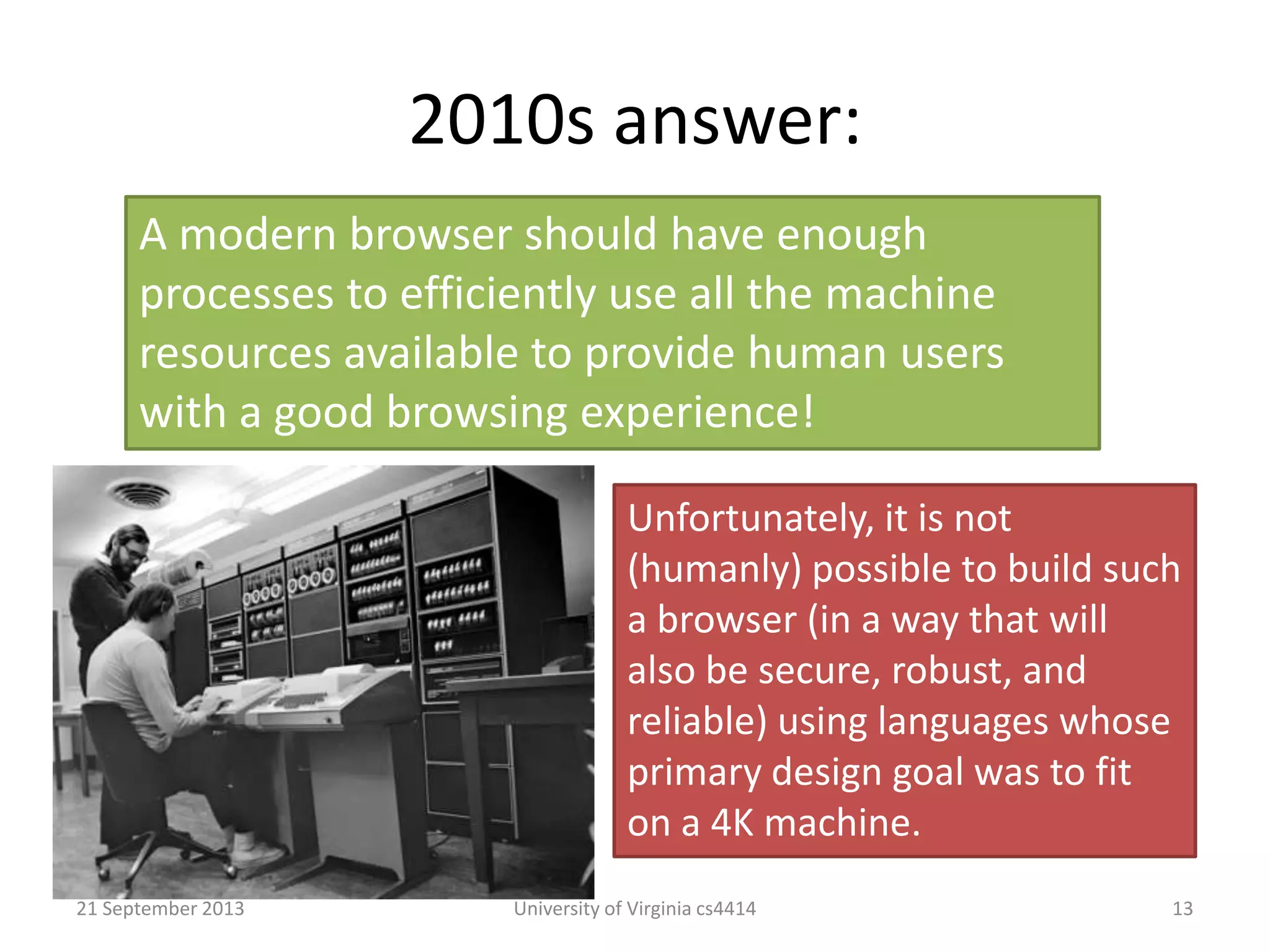2010s answer:
21 September 2013 University of Virginia cs4414 13
A modern browser should have enough
processes to efficiently use all the machine
resources available to provide human users
with a good browsing experience!
Unfortunately, it is not
(humanly) possible to build such
a browser (in a way that will
also be secure, robust, and
reliable) using languages whose
primary design goal was to fit
on a 4K machine.
 