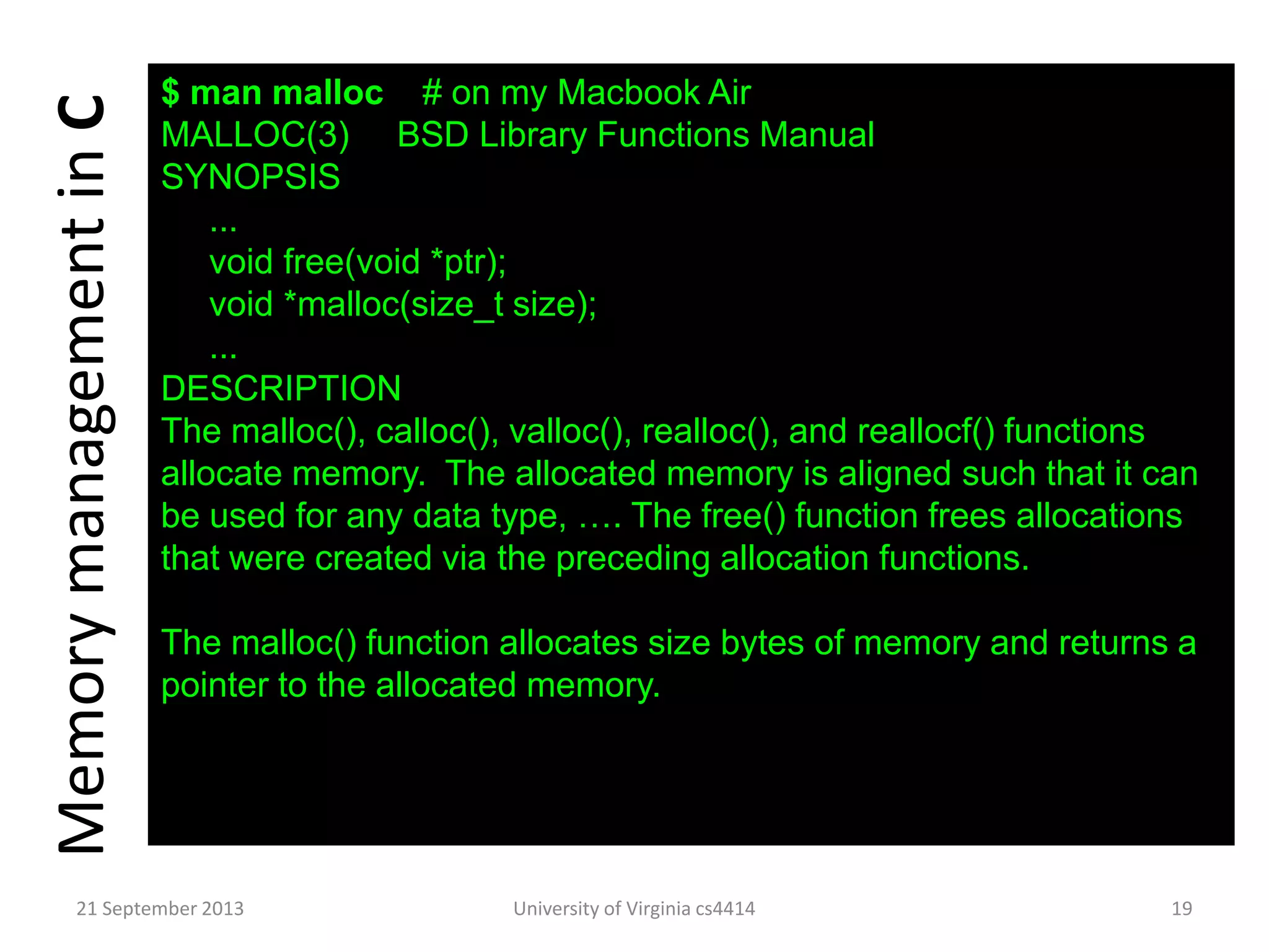 $ man malloc # on my Macbook Air
MALLOC(3) BSD Library Functions Manual
SYNOPSIS
...
void free(void *ptr);
void *malloc(size_t size);
...
DESCRIPTION
The malloc(), calloc(), valloc(), realloc(), and reallocf() functions
allocate memory. The allocated memory is aligned such that it can
be used for any data type, …. The free() function frees allocations
that were created via the preceding allocation functions.
The malloc() function allocates size bytes of memory and returns a
pointer to the allocated memory.
MemorymanagementinC
21 September 2013 University of Virginia cs4414 19
 