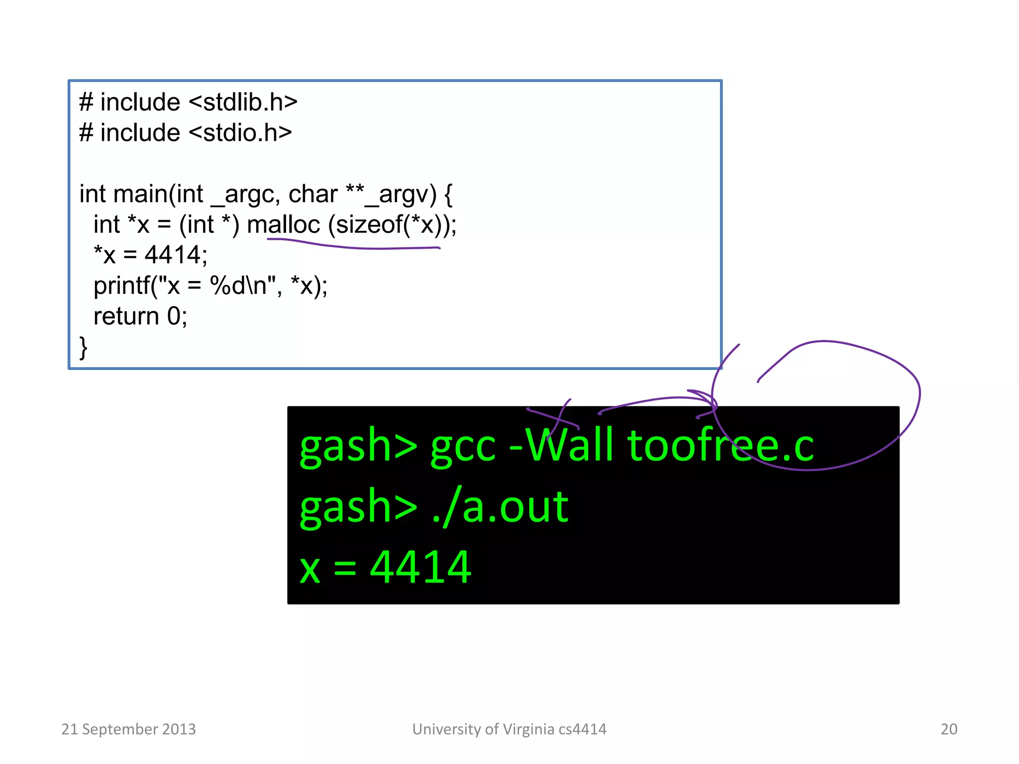 21 September 2013 University of Virginia cs4414 20
# include <stdlib.h>
# include <stdio.h>
int main(int _argc, char **_argv) {
int *x = (int *) malloc (sizeof(*x));
*x = 4414;
printf("x = %dn", *x);
return 0;
}
gash> gcc -Wall toofree.c
gash> ./a.out
x = 4414
 