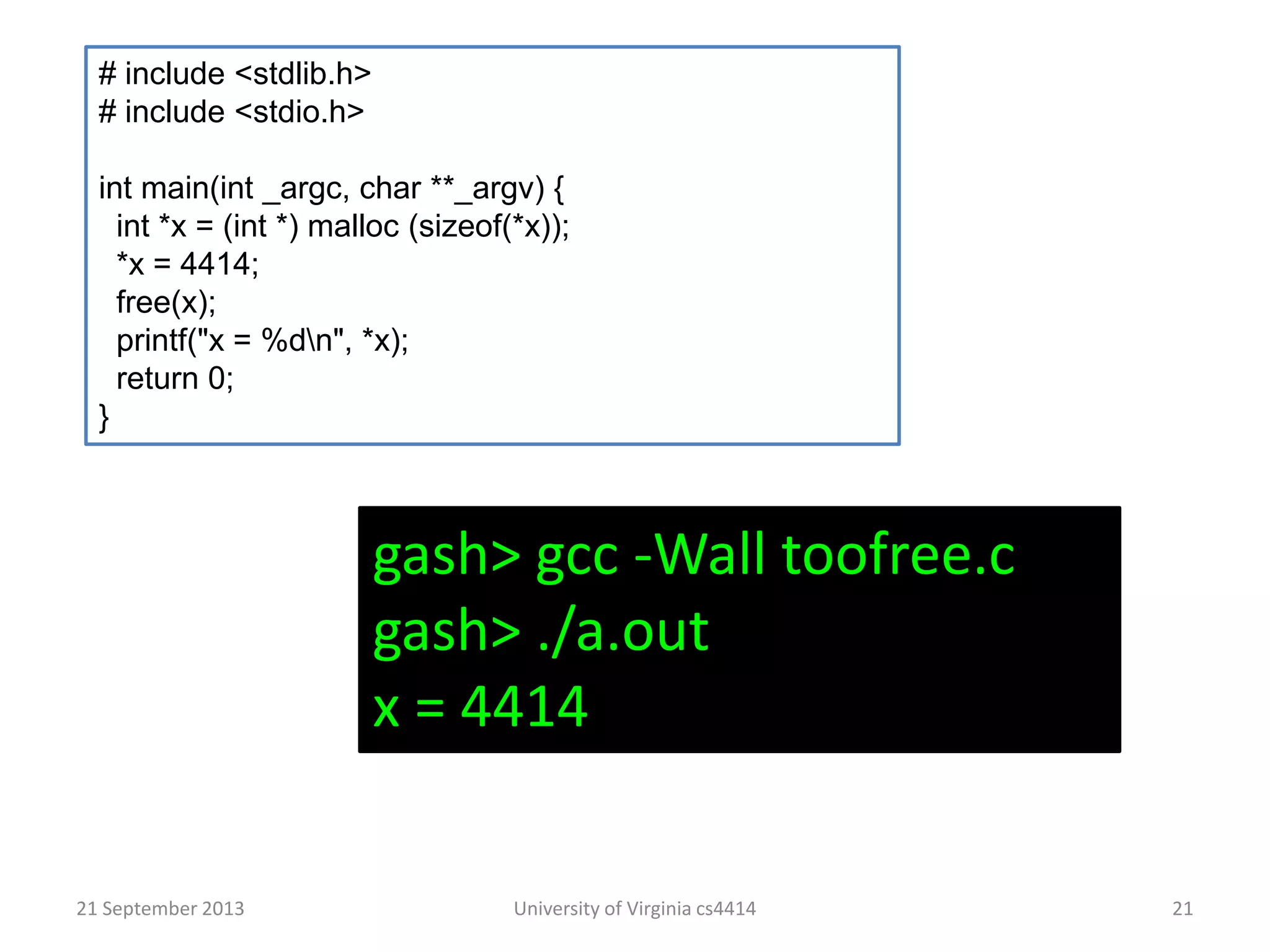 21 September 2013 University of Virginia cs4414 21
# include <stdlib.h>
# include <stdio.h>
int main(int _argc, char **_argv) {
int *x = (int *) malloc (sizeof(*x));
*x = 4414;
free(x);
printf("x = %dn", *x);
return 0;
}
gash> gcc -Wall toofree.c
gash> ./a.out
x = 4414
 