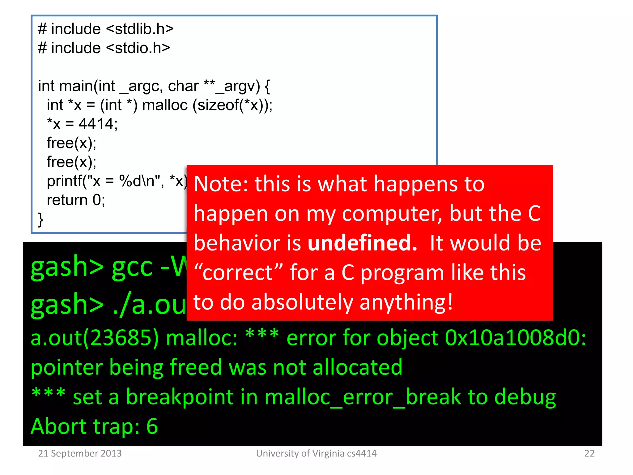 21 September 2013 University of Virginia cs4414 22
# include <stdlib.h>
# include <stdio.h>
int main(int _argc, char **_argv) {
int *x = (int *) malloc (sizeof(*x));
*x = 4414;
free(x);
free(x);
printf("x = %dn", *x);
return 0;
}
gash> gcc -Wall toofree.c
gash> ./a.out
a.out(23685) malloc: *** error for object 0x10a1008d0:
pointer being freed was not allocated
*** set a breakpoint in malloc_error_break to debug
Abort trap: 6
Note: this is what happens to
happen on my computer, but the C
behavior is undefined. It would be
“correct” for a C program like this
to do absolutely anything!
 