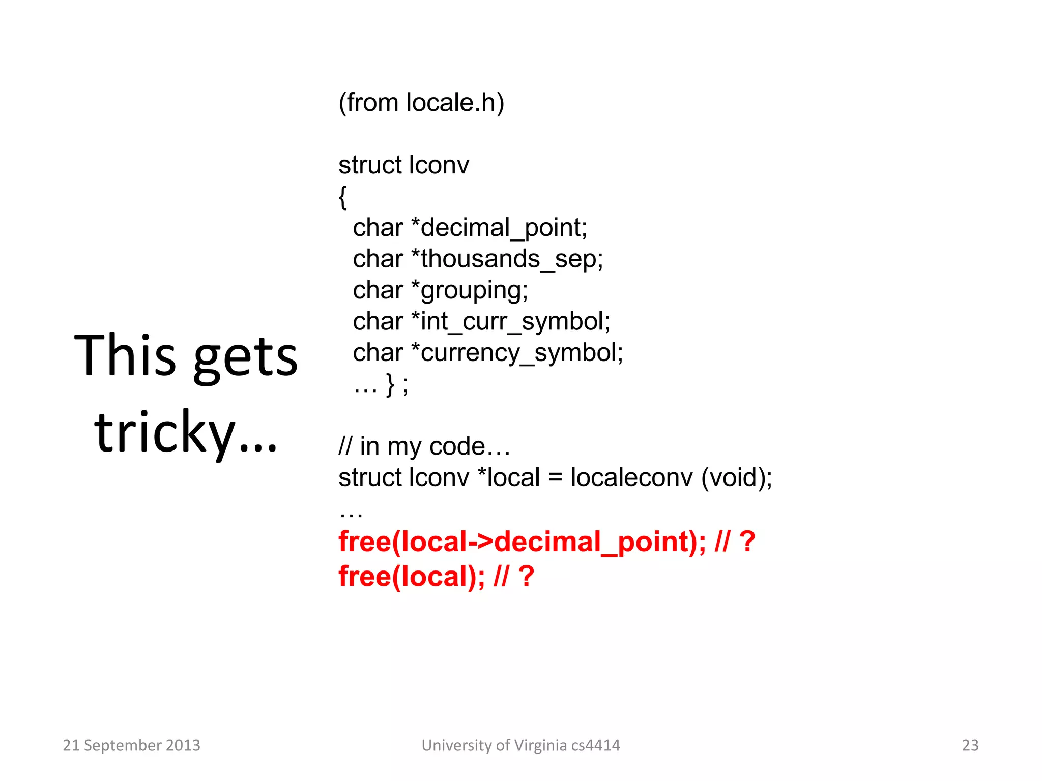 This gets
tricky…
21 September 2013 University of Virginia cs4414 23
(from locale.h)
struct lconv
{
char *decimal_point;
char *thousands_sep;
char *grouping;
char *int_curr_symbol;
char *currency_symbol;
… } ;
// in my code…
struct lconv *local = localeconv (void);
…
free(local->decimal_point); // ?
free(local); // ?
 
