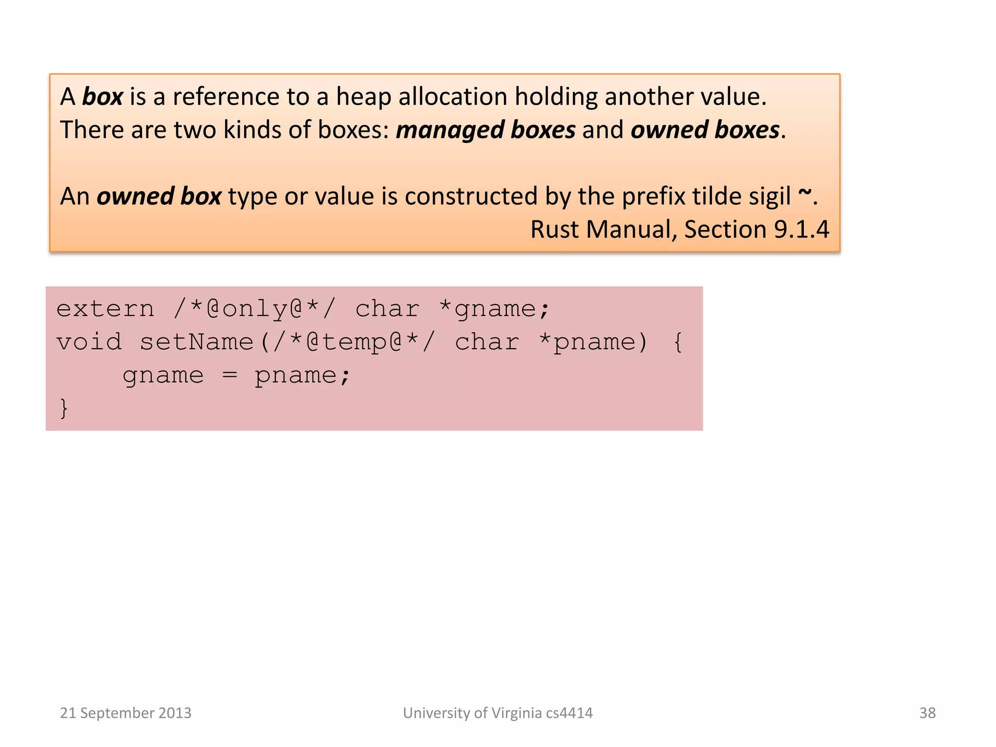 21 September 2013 University of Virginia cs4414 38
A box is a reference to a heap allocation holding another value.
There are two kinds of boxes: managed boxes and owned boxes.
An owned box type or value is constructed by the prefix tilde sigil ~.
Rust Manual, Section 9.1.4
extern /*@only@*/ char *gname;
void setName(/*@temp@*/ char *pname) {
gname = pname;
}
 
