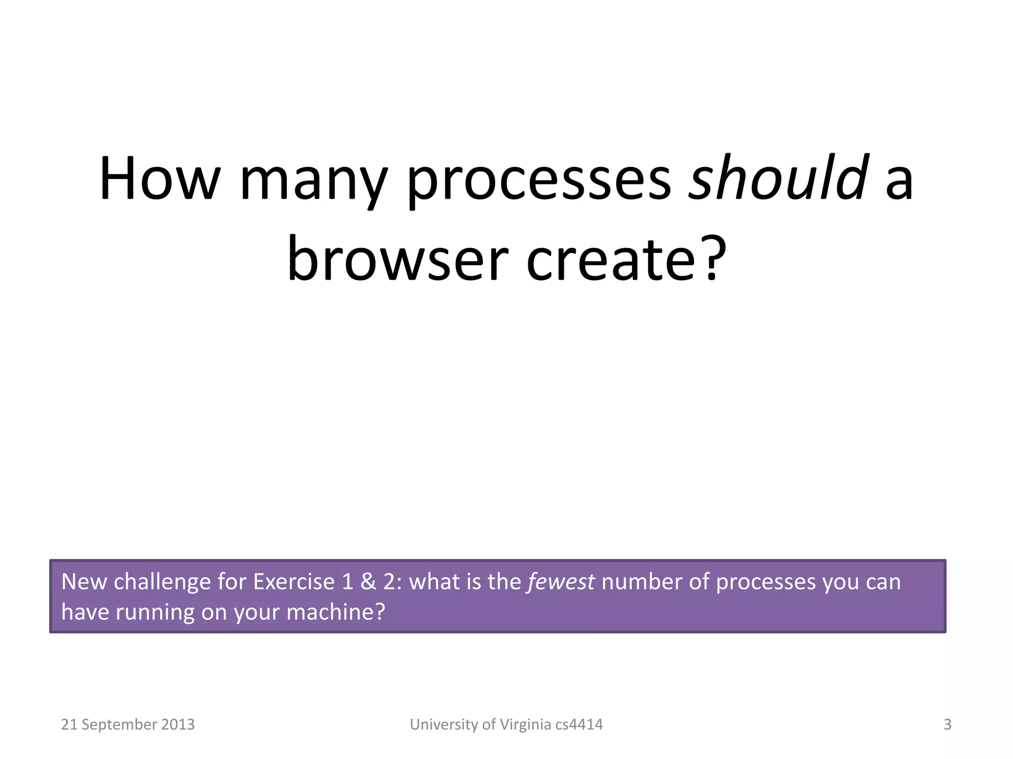 How many processes should a
browser create?
21 September 2013 University of Virginia cs4414 3
New challenge for Exercise 1 & 2: what is the fewest number of processes you can
have running on your machine?
 