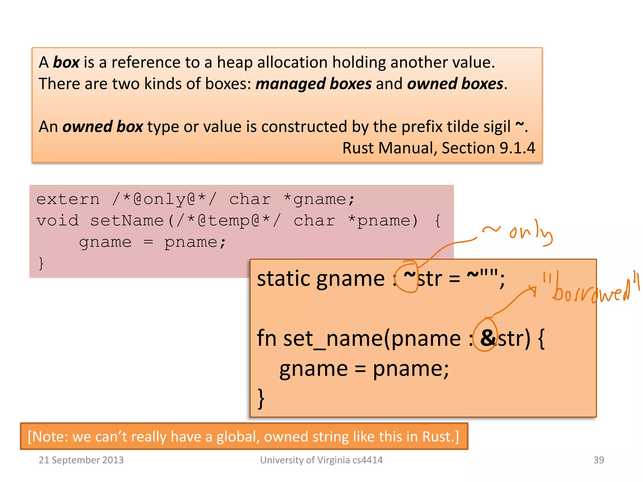 21 September 2013 University of Virginia cs4414 39
A box is a reference to a heap allocation holding another value.
There are two kinds of boxes: managed boxes and owned boxes.
An owned box type or value is constructed by the prefix tilde sigil ~.
Rust Manual, Section 9.1.4
extern /*@only@*/ char *gname;
void setName(/*@temp@*/ char *pname) {
gname = pname;
}
static gname : ~str = ~"";
fn set_name(pname : &str) {
gname = pname;
}
*Note: we can’t really have a global, owned string like this in Rust.+
 