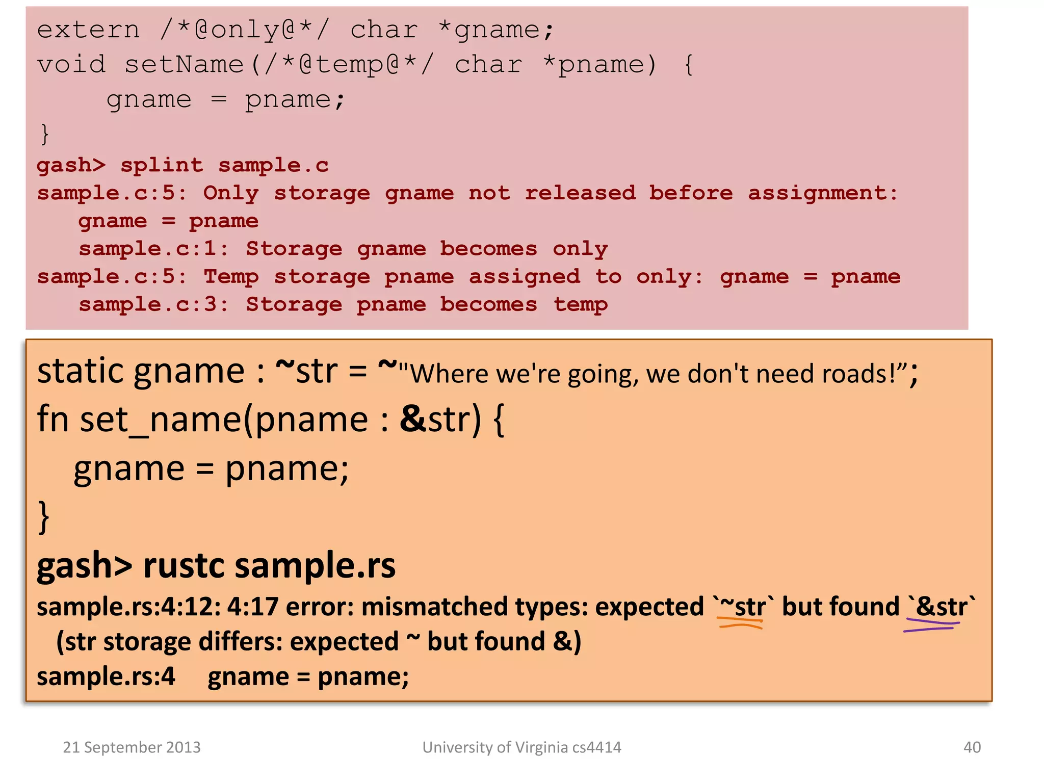 21 September 2013 University of Virginia cs4414 40
extern /*@only@*/ char *gname;
void setName(/*@temp@*/ char *pname) {
gname = pname;
}
gash> splint sample.c
sample.c:5: Only storage gname not released before assignment:
gname = pname
sample.c:1: Storage gname becomes only
sample.c:5: Temp storage pname assigned to only: gname = pname
sample.c:3: Storage pname becomes temp
static gname : ~str = ~"Where we're going, we don't need roads!”;
fn set_name(pname : &str) {
gname = pname;
}
gash> rustc sample.rs
sample.rs:4:12: 4:17 error: mismatched types: expected `~str` but found `&str`
(str storage differs: expected ~ but found &)
sample.rs:4 gname = pname;
 
