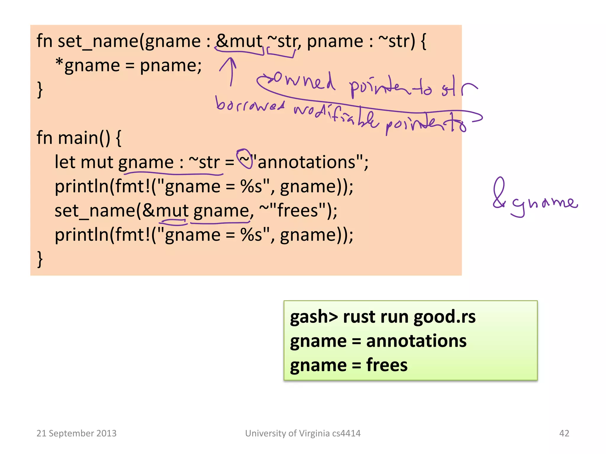 21 September 2013 University of Virginia cs4414 42
fn set_name(gname : &mut ~str, pname : ~str) {
*gname = pname;
}
fn main() {
let mut gname : ~str = ~"annotations";
println(fmt!("gname = %s", gname));
set_name(&mut gname, ~"frees");
println(fmt!("gname = %s", gname));
}
gash> rust run good.rs
gname = annotations
gname = frees
 