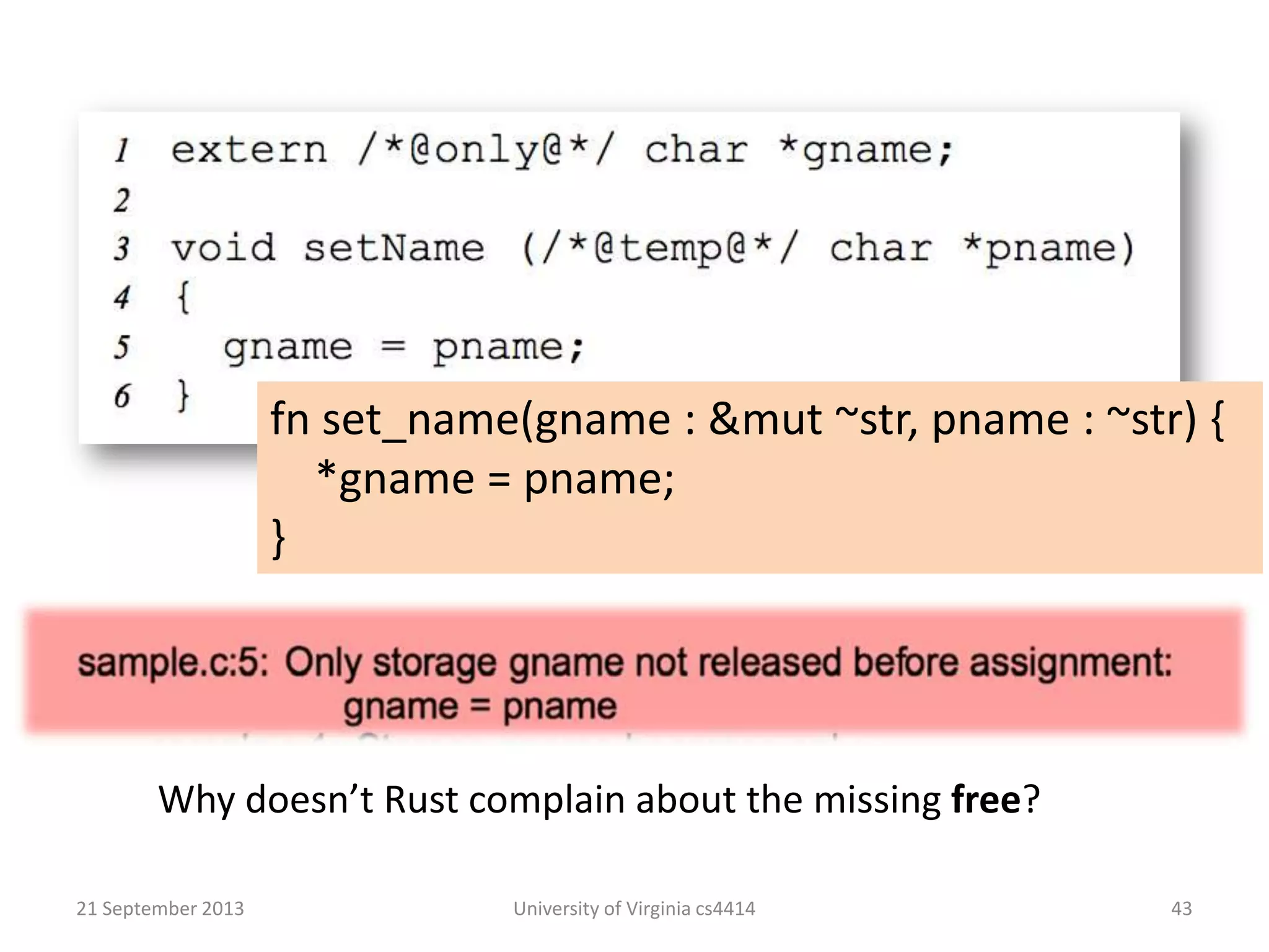 21 September 2013 University of Virginia cs4414 43
Why doesn’t Rust complain about the missing free?
fn set_name(gname : &mut ~str, pname : ~str) {
*gname = pname;
}
 