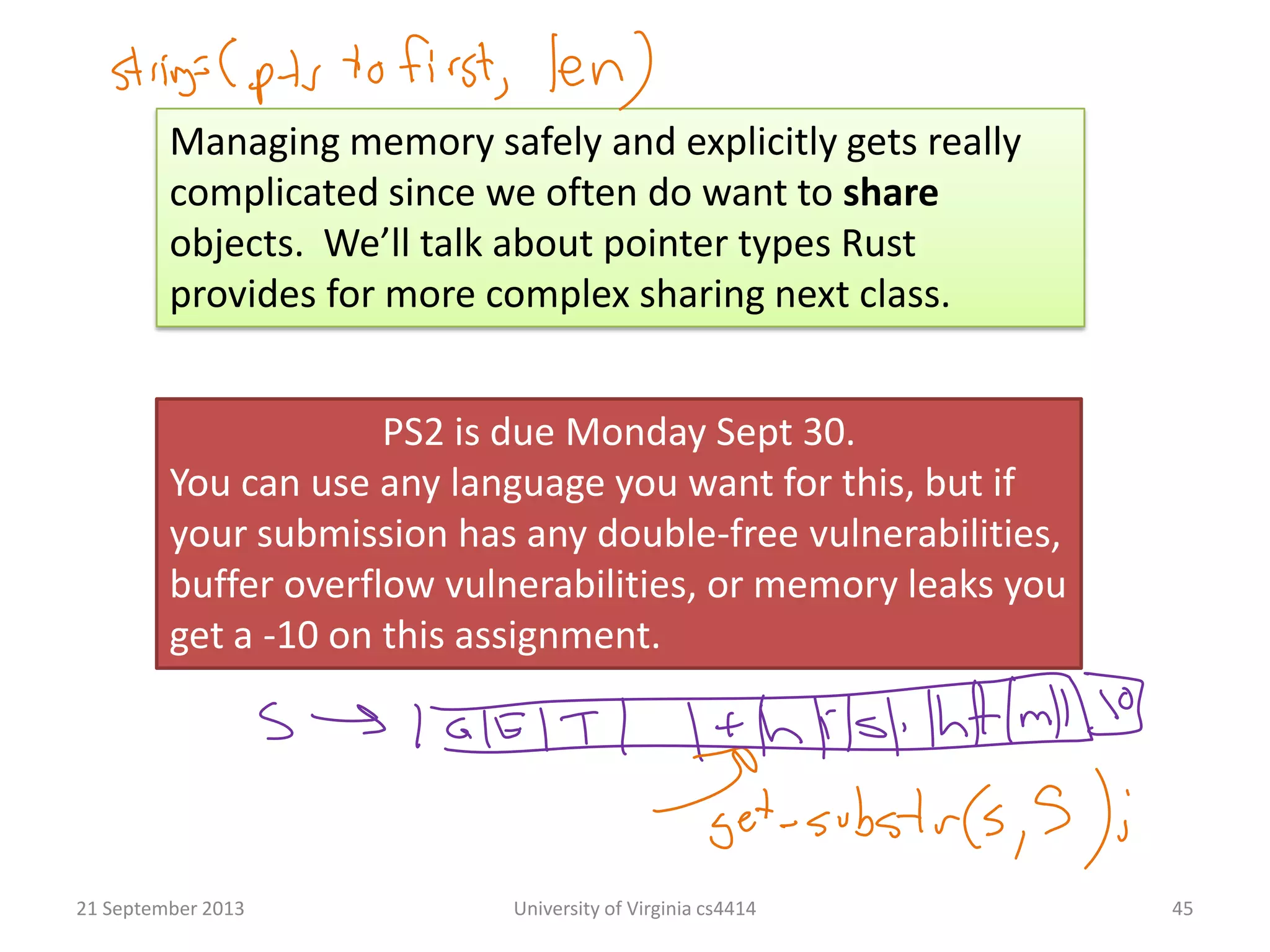 21 September 2013 University of Virginia cs4414 45
PS2 is due Monday Sept 30.
You can use any language you want for this, but if
your submission has any double-free vulnerabilities,
buffer overflow vulnerabilities, or memory leaks you
get a -10 on this assignment.
Managing memory safely and explicitly gets really
complicated since we often do want to share
objects. We’ll talk about pointer types Rust
provides for more complex sharing next class.
 