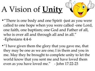 A Vision of Unity
•“There is one body and one Spirit -just as you were
called to one hope when you were called -one Lord,
one faith, one baptism; one God and Father of all,
who is over all and through all and in all.”
-Ephesians 4:4-6
•“I have given them the glory that you gave me, that
they may be one as we are one; I in them and you in
me. May they be brought to complete unity to let the
world know that you sent me and have loved them
even as you have loved me.” - John 17:22-23

 