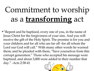 Commitment to worship
as a transforming act
•“Repent and be baptized, every one of you, in the name of
Jesus Christ for the forgiveness of your sins. And you will
receive the gift of the Holy Spirit. The promise is for you and
your children and for all who are far off -for all whom the
Lord our God will call.” With many other words he warned
them; and he pleaded with them, “Save yourselves from this
corrupt generation.” Those who accepted his message were
baptized, and about 3,000 were added to their number that
day.” -Acts 2:38-41

 