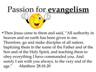 Passion for evangelism
•Then Jesus came to them and said, “All authority in
heaven and on earth has been given to me.
Therefore, go and make disciples of all nation,
baptizing them in the name of the Father and of the
Son and of the Holy Spirit, and teaching them to
obey everything I have commanded you. And
surely I am with you always, to the very end of the
age.”
-Matthew 28:18-20

 