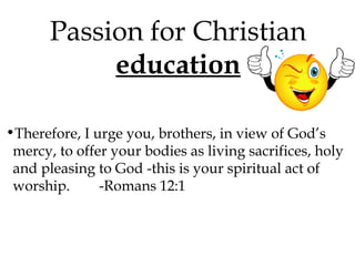 Passion for Christian
education
•Therefore, I urge you, brothers, in view of God’s
mercy, to offer your bodies as living sacrifices, holy
and pleasing to God -this is your spiritual act of
worship.
-Romans 12:1

 