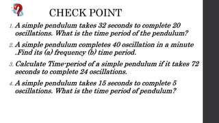 CHECK POINT
1. A simple pendulum takes 32 seconds to complete 20
oscillations. What is the time period of the pendulum?
2. A simple pendulum completes 40 oscillation in a minute
.Find its (a) frequency (b) time period.
3. Calculate Time-period of a simple pendulum if it takes 72
seconds to complete 24 oscillations.
4. A simple pendulum takes 15 seconds to complete 5
oscillations. What is the time period of pendulum?
 