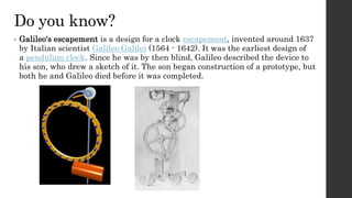 Do you know?
• Galileo's escapement is a design for a clock escapement, invented around 1637
by Italian scientist Galileo Galilei (1564 - 1642). It was the earliest design of
a pendulum clock. Since he was by then blind, Galileo described the device to
his son, who drew a sketch of it. The son began construction of a prototype, but
both he and Galileo died before it was completed.
 