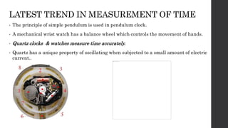 LATEST TREND IN MEASUREMENT OF TIME
• The principle of simple pendulum is used in pendulum clock.
• A mechanical wrist watch has a balance wheel which controls the movement of hands.
• Quartz clocks & watches measure time accurately.
• Quartz has a unique property of oscillating when subjected to a small amount of electric
current..
 